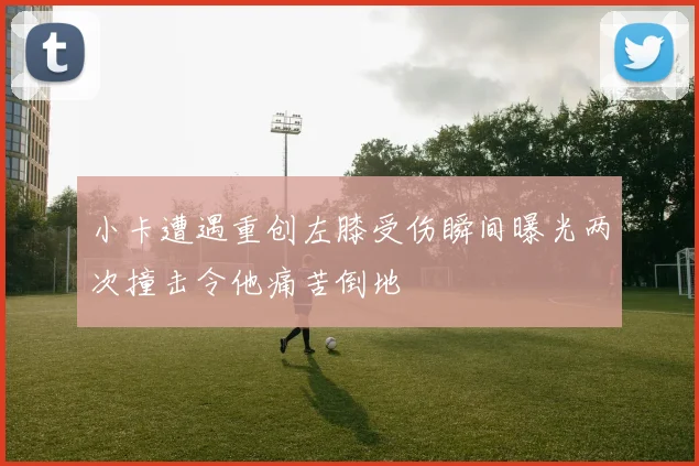 小卡遭遇重创左膝受伤瞬间曝光两次撞击令他痛苦倒地