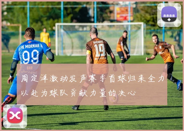周定洋激动发声赛季首球归来全力以赴为球队贡献力量的决心