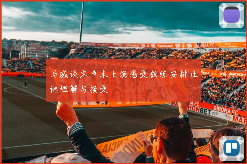 马威谈末节未上场感受教练安排让他理解与接受