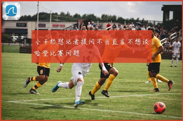 小卡怒怼记者提问不当直言不想谈哈登比赛问题