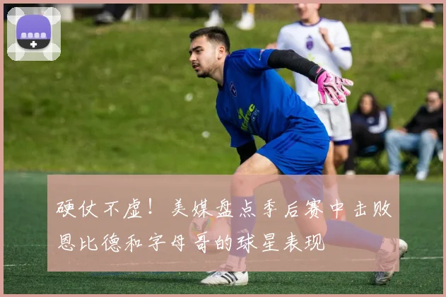 硬仗不虚！美媒盘点季后赛中击败恩比德和字母哥的球星表现