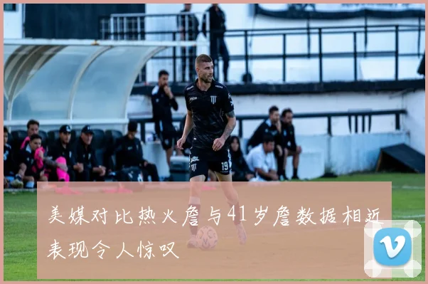 美媒对比热火詹与41岁詹数据相近表现令人惊叹