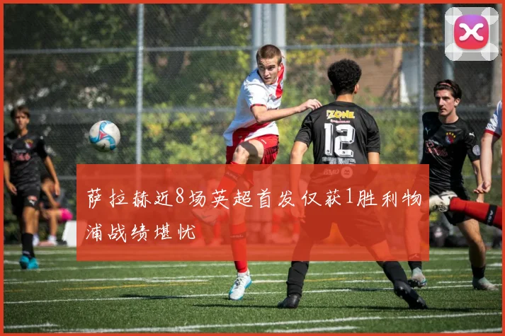 萨拉赫近8场英超首发仅获1胜利物浦战绩堪忧
