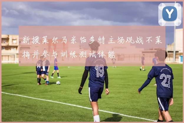 新援莱尔马亲临多特主场观战不莱梅并参与训练测试体能