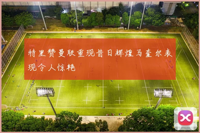 特里赞曼联重现昔日辉煌马奎尔表现令人惊艳