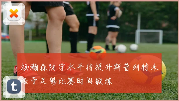 杨瀚森防守水平待提升斯普利特未给予足够比赛时间锻炼