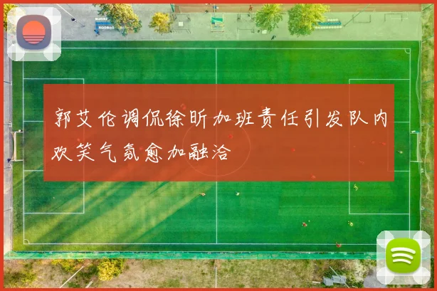 郭艾伦调侃徐昕加班责任引发队内欢笑气氛愈加融洽