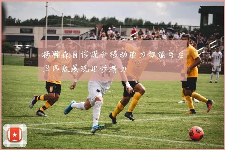 杨瀚森自信提升移动能力称能与后卫匹敌展现进步潜力