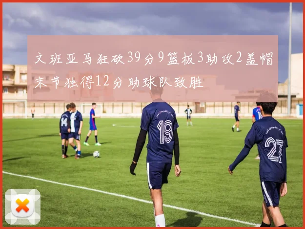 文班亚马狂砍39分9篮板3助攻2盖帽末节独得12分助球队致胜